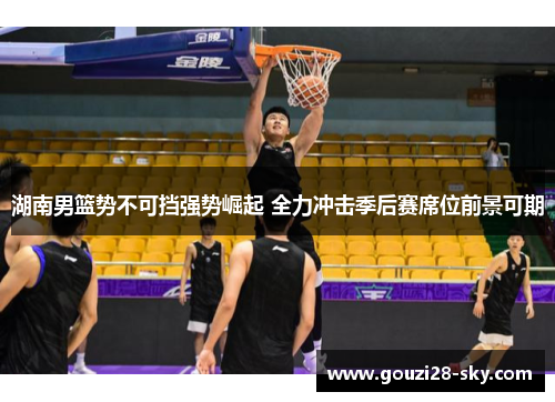 湖南男篮势不可挡强势崛起 全力冲击季后赛席位前景可期