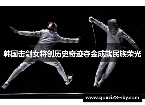 韩国击剑女将创历史奇迹夺金成就民族荣光