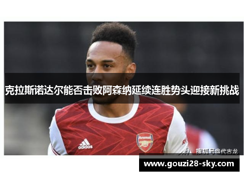 克拉斯诺达尔能否击败阿森纳延续连胜势头迎接新挑战
