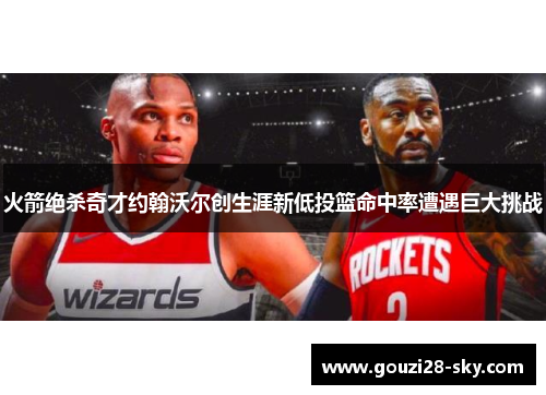 火箭绝杀奇才约翰沃尔创生涯新低投篮命中率遭遇巨大挑战