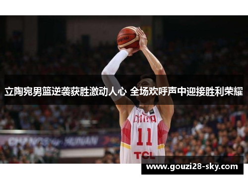 立陶宛男篮逆袭获胜激动人心 全场欢呼声中迎接胜利荣耀